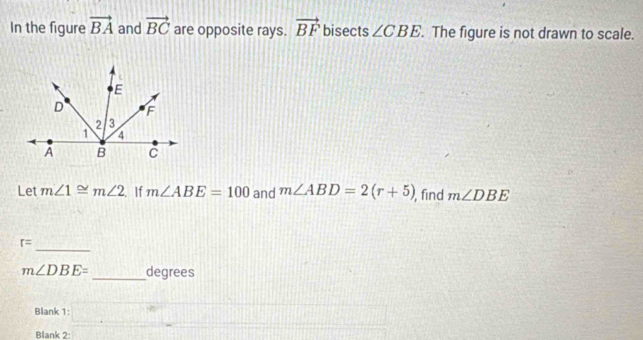 In the figure vector BA and vector BC are opposite rays. vector BF bisects ∠ CBE. The figure is not drawn to scale. 
Let m∠ 1≌ m∠ 2. If m∠ ABE=100 and m∠ ABD=2(r+5) , find m∠ DBE
_
r=
m∠ DBE= _ degrees
Blank 1: □ □ 
Blank 2: