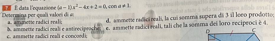 7 É data l'equazione (a-1)x^2-4x+2=0 , con a!= 1. 
Determina per quali valori di α :
a. ammette radici reali; d. ammette radici reali, la cui somma supera di 3 il loro prodotto;
b. ammette radici reali e antireciproche; e. ammette radici reali, tali che la somma dei loro reciproci è 4.
c. ammette radici reali e concordi;