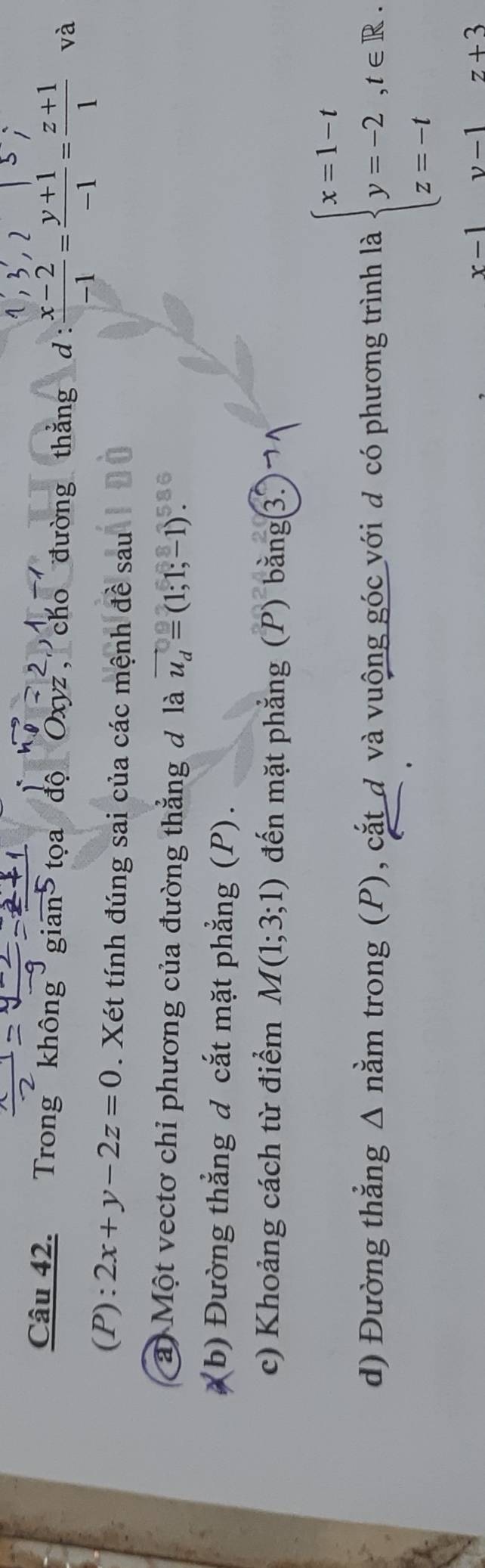 Trong không gian tọa độ Oxyz, cho đường thắng d  (x-2)/-1 = (y+1)/-1 = (z+1)/1  và 
(P): 2x+y-2z=0. Xét tính đúng sai của các mệnh đề sau 
a Một vectơ chỉ phương của đường thắng đ là vector u_d=(1;1;-1)
(b) Đường thẳng đ cắt mặt phẳng (P). 
c) Khoảng cách từ điểm M(1;3;1) đến mặt phẳng (P) bằng3¬ 
d) Đường thẳng Δ nằm trong (P), cắt đ và vuộng góc với đ có phương trình là beginarrayl x=1-t y=-2,t∈ R. z=-tendarray.
x-1 v-1 z+3