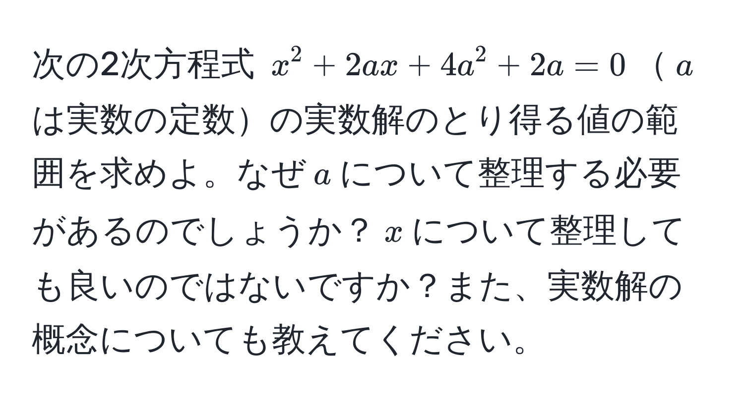 次の2次方程式 $x^2 + 2ax + 4a^2 + 2a = 0$$a$は実数の定数の実数解のとり得る値の範囲を求めよ。なぜ$a$について整理する必要があるのでしょうか？$x$について整理しても良いのではないですか？また、実数解の概念についても教えてください。