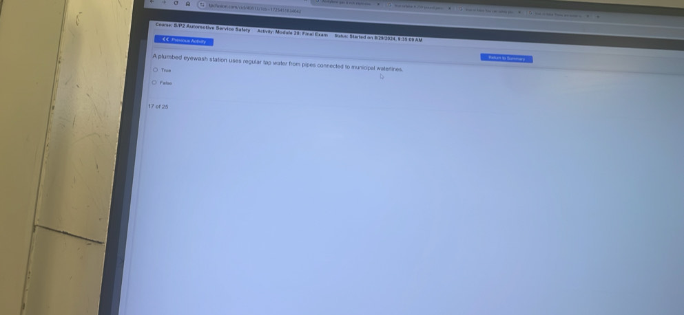 0 … — - 
Course: S/P2 Automotive Service Safety … Activity: Modufa 20: Final Exam Status: Started on 829/2924, 9:35:09 AM
€€ Previous Activity
Rerues to Summary
A plumbed eyewash station uses regular tap water from pipes connected to municipal waterlines.
True
^
Falso
17 of 25