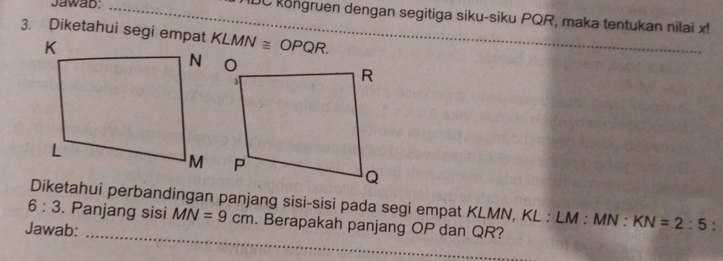 Jawab:_ 
IDC köngruen dengan segitiga siku-siku PQR, maka tentukan nilai x! 
3. Diketahui segi empat KLMN≌ OPQR. 
_ 
Diketahui perbandingan panjang sisi-sisi pada segi empat KLMN, KL : LM : MN : KN=2:5 : 
6:3 . Panjang sisi MN=9cm. Berapakah panjang OP dan QR? 
Jawab: