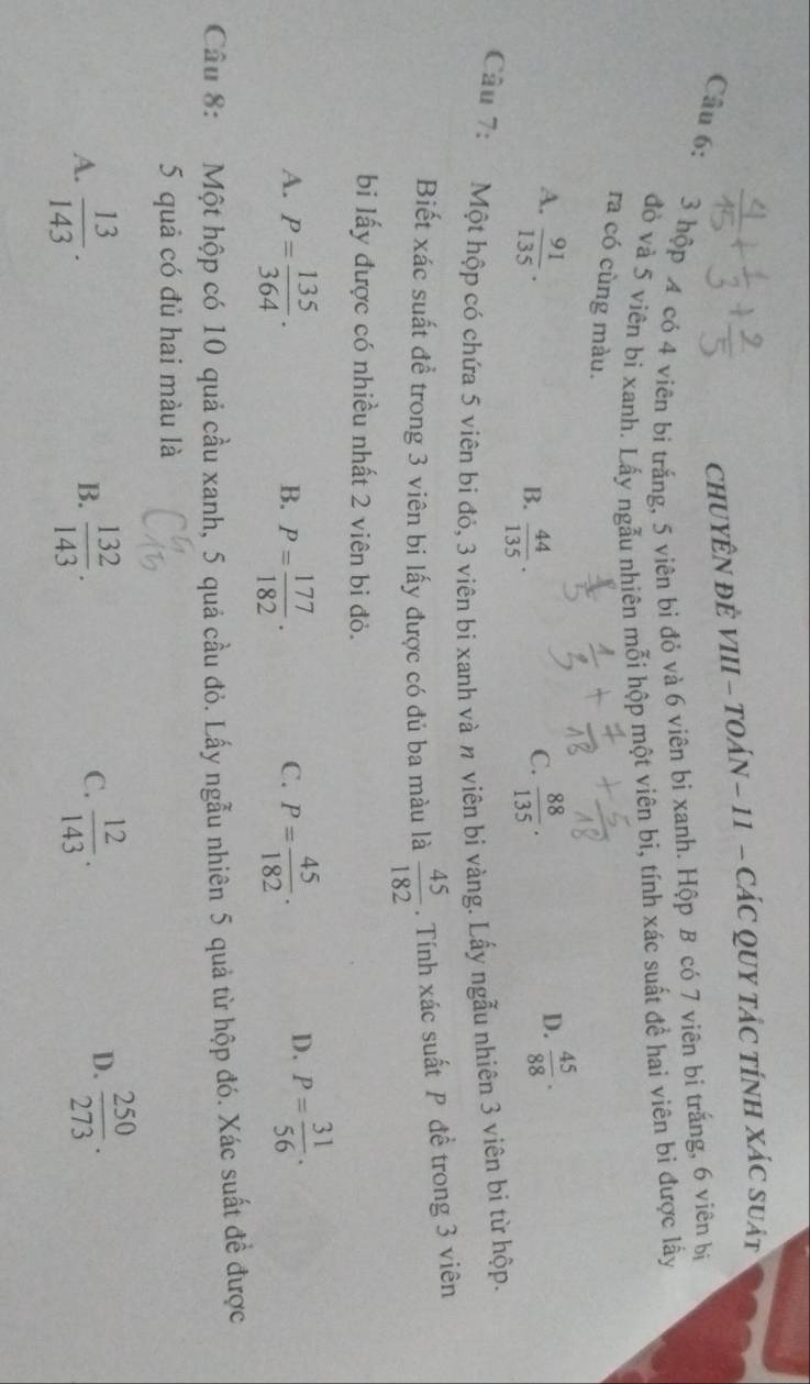CHUYÊN ĐÈ VIII - TOÁN - 11 - CÁC QUY TÁC TÍNH XÁC Suát
Câu 6: 3 hộp A có 4 viên bi trắng, 5 viên bi đỏ và 6 viên bi xanh. Hộp B có 7 viên bi trắng, 6 viên bị
đỏ và 5 viên bi xanh. Lấy ngẫu nhiên mỗi hộp một viên bi, tính xác suất đề hai viên bi được lấy
ra có cùng màu.
A.  91/135 .  88/135 .  45/88 ·
B.  44/135 . 
C.
D.
Cầu 7: Một hộp có chứa 5 viên bi đỏ, 3 viên bi xanh và n viên bi vàng. Lấy ngẫu nhiên 3 viên bi từ hộp.
Biết xác suất để trong 3 viên bi lấy được có đủ ba màu là  45/182 . Tính xác suất P đề trong 3 viên
bi lấy được có nhiều nhất 2 viên bi đỏ.
A. P= 135/364 · P= 177/182 · P= 45/182 . 
B.
C.
D. P= 31/56 . 
Câu 8: Một hộp có 10 quả cầu xanh, 5 quả cầu đỏ. Lấy ngẫu nhiên 5 quả từ hộp đó. Xác suất đề được
5 quả có đủ hai màu là
C.
A.  13/143 .  132/143 .  12/143 . 
B.
D.  250/273 .
