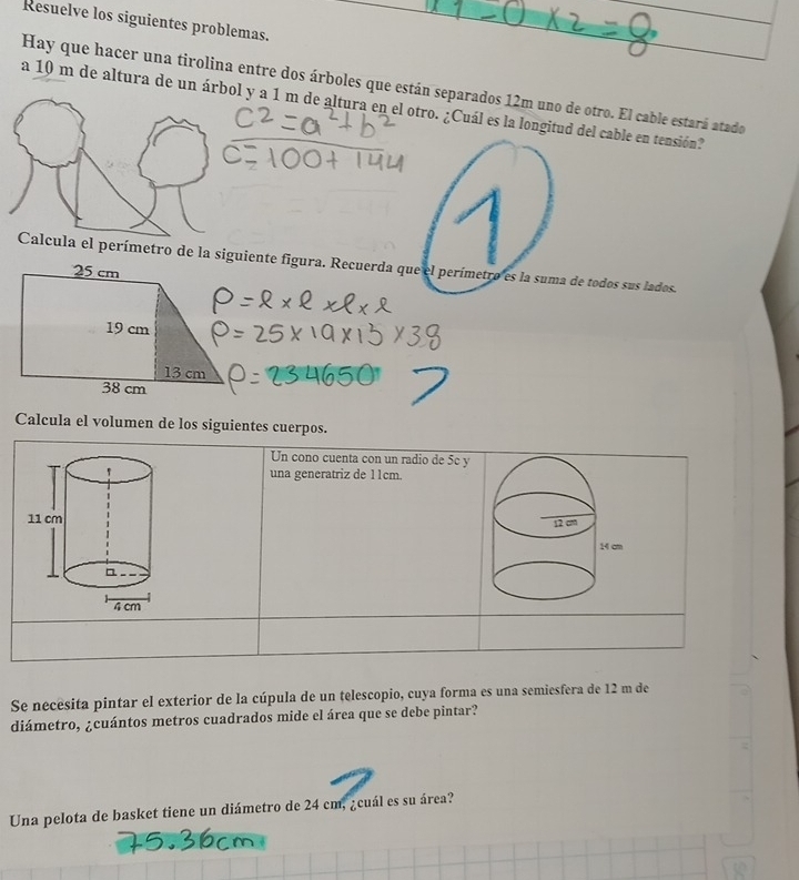 Resuelve los siguientes problemas. 
Hay que hacer una tirolina entre dos árboles que están separados 12m uno de otro. El cable estará atado 
a 10 m de altura de un á y a 1 m de altura en el otro. ¿Cuál es la longitud del cable en tensión? 
el perímetro de la siguiente figura. Recuerda que el perímetro es la suma de todos sus lados. 
Calcula el volumen de los siguientes cuerpos. 
Un cono cuenta con un radio de 5c y 
una generatriz de 11cm. 

Se necésita pintar el exterior de la cúpula de un telescopio, cuya forma es una semiesfera de 12 m de 
diámetro, ¿cuántos metros cuadrados mide el área que se debe pintar? 
Una pelota de basket tiene un diámetro de 24 cm, ¿cuál es su área?