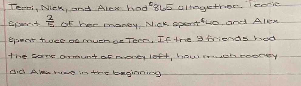 Terri, Nick, and Alex had 8l5 altogether. Terrie 
spent  2/5  of her money, Nick spentuo, and Alex 
spent twice as much as Teeri. If the 3 friends hod 
the some amount of money left, how much money 
did Alex hove in the beginning