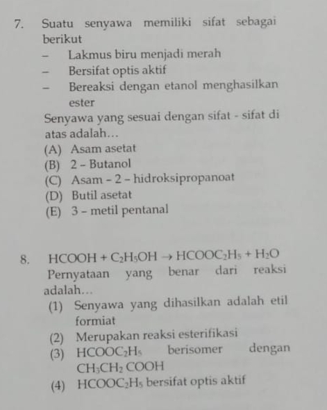 Suatu senyawa memiliki sifat sebagai
berikut
- Lakmus biru menjadi merah
- Bersifat optis aktif
- Bereaksi dengan etanol menghasilkan
ester
Senyawa yang sesuai dengan sifat - sifat di
atas adalah…
(A) Asam asetat
(B) 2 - Butanol
(C) Asam - 2 - hidroksipropanoat
(D) Butil asetat
(E) 3 - metil pentanal
8. HCOOH+C_2H_5OHto HCOOC_2H_5+H_2O
Pernyataan yang benar dari reaksi
adalah...
(1) Senyawa yang dihasilkan adalah etil
formiat
(2) Merupakan reaksi esterifikasi
(3) HCOOC_2H_5 berisomer dengan
CH_3CH_2 ( C OH
(4) HCOOC_2H_5 bersifat optis aktif