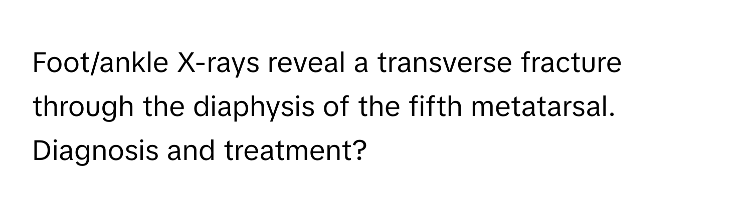 Foot/ankle X-rays reveal a transverse fracture through the diaphysis of the fifth metatarsal. Diagnosis and treatment?
