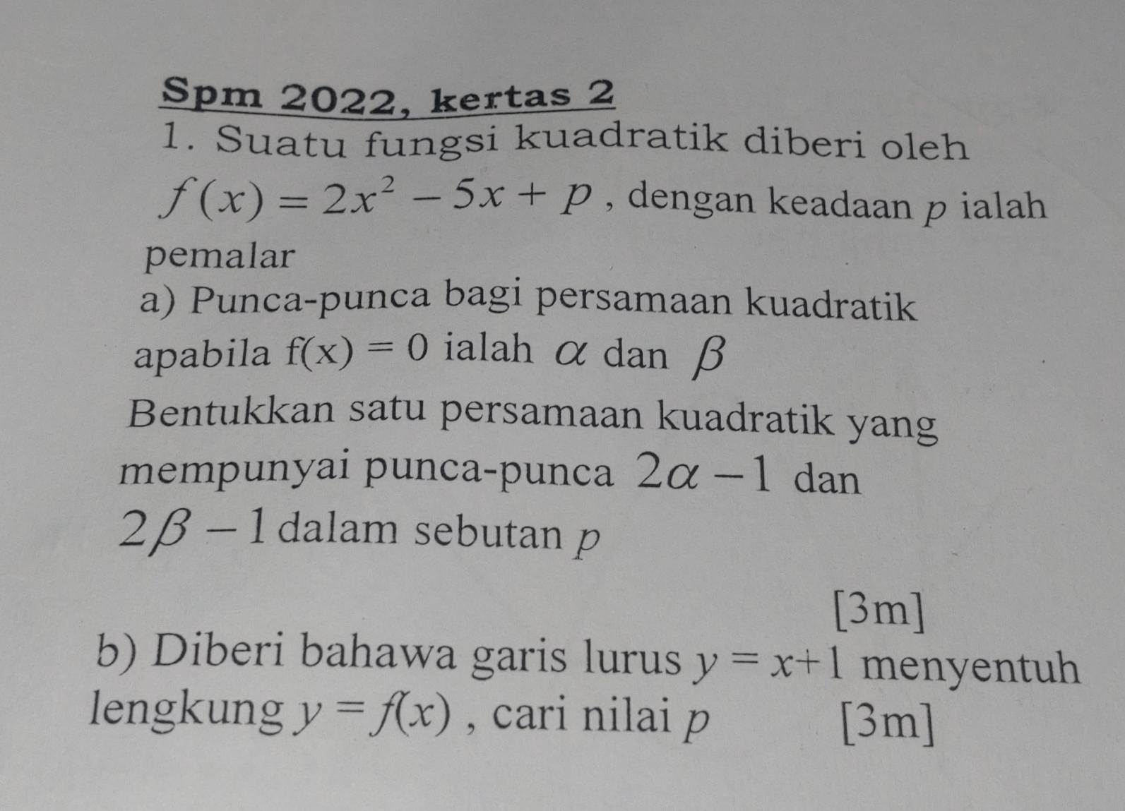 Spm 2022, kertas 2 
1. Suatu fungsi kuadratik diberi oleh
f(x)=2x^2-5x+p , dengan keadaan p ialah 
pemalar 
a) Punca-punca bagi persamaan kuadratik 
apabila f(x)=0 ialah α dan β
Bentukkan satu persamaan kuadratik yang 
mempunyai punca-punca 2alpha -1 dan
2beta -1 dalam sebutan p
[3m] 
b) Diberi bahawa garis lurus y=x+1 menyentuh 
lengkung y=f(x) , cari nilai 
[3m]