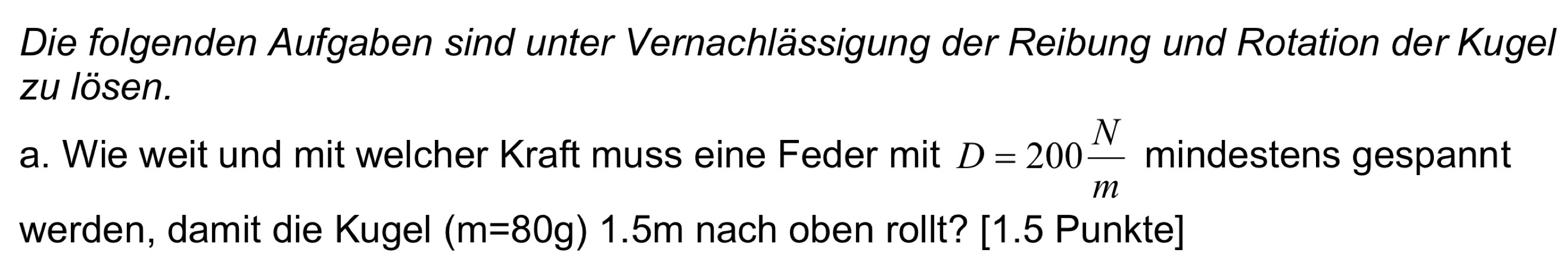 Die folgenden Aufgaben sind unter Vernachlässigung der Reibung und Rotation der Kugel 
zu lösen. 
a. Wie weit und mit welcher Kraft muss eine Feder mit D=200 N/m  mindestens gespannt 
werden, damit die Kugel (m=80g)1.5m nach oben rollt? [1.5 Punkte]