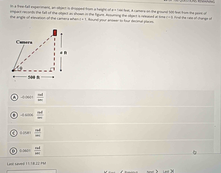 Questions remaining
In a free-fall experiment, an object is dropped from a height of a=144 feet. A camera on the ground 500 feet from the point of
impact records the fall of the object as shown in the figure. Assuming the object is released at time t=0. Find the rate of change of
the angle of elevation of the camera when t=1. Round your answer to four decimal places.
A -0.0601 rad/sec  
B -0.6006 rad/sec  
0.0581 rad/sec  
D 0.0601  rad/sec  
Last saved 11:18:22 PM