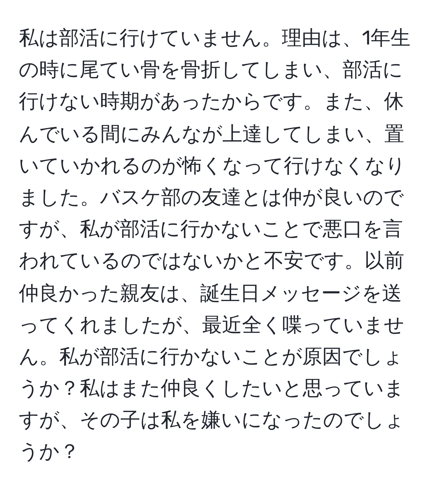 私は部活に行けていません。理由は、1年生の時に尾てい骨を骨折してしまい、部活に行けない時期があったからです。また、休んでいる間にみんなが上達してしまい、置いていかれるのが怖くなって行けなくなりました。バスケ部の友達とは仲が良いのですが、私が部活に行かないことで悪口を言われているのではないかと不安です。以前仲良かった親友は、誕生日メッセージを送ってくれましたが、最近全く喋っていません。私が部活に行かないことが原因でしょうか？私はまた仲良くしたいと思っていますが、その子は私を嫌いになったのでしょうか？