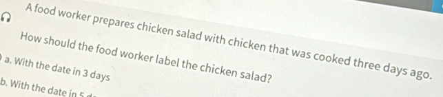 A food worker prepares chicken salad with chicken that was cooked three days ago
How should the food worker label the chicken salad?
a. With the date in 3 days
b. With the date in 5