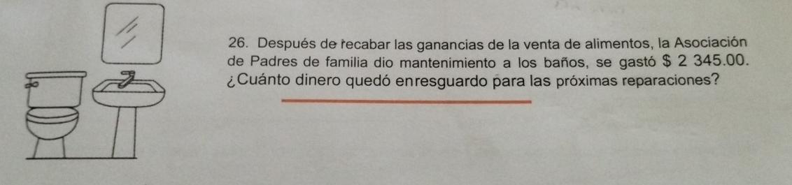 Después de recabar las ganancias de la venta de alimentos, la Asociación 
de Padres de familia dio mantenimiento a los baños, se gastó $ 2 345.00. 
¿Cuánto dinero quedó enresguardo para las próximas reparaciones? 
_