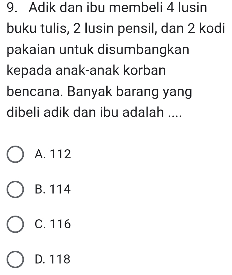 Adik dan ibu membeli 4 lusin
buku tulis, 2 lusin pensil, dan 2 kodi
pakaian untuk disumbangkan
kepada anak-anak korban
bencana. Banyak barang yang
dibeli adik dan ibu adalah ....
A. 112
B. 114
C. 116
D. 118