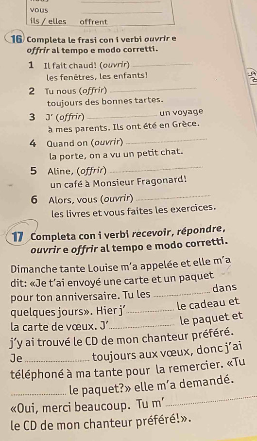 Completa le frasi con i verbi ouvrir e 
offrir al tempo e modo corretti. 
1 Il fait chaud! (ouvrir)_ 
les fenêtres, les enfants! 
2 Tu nous (offrir) 
_ 
toujours des bonnes tartes. 
3 J' (offrir) _un voyage 
à mes parents. Ils ont été en Grèce. 
4 Quand on (ouvrir) 
_ 
la porte, on a vu un petit chat. 
5 Aline, (offrir) 
_ 
un café à Monsieur Fragonard! 
6 Alors, vous (ouvrir) 
_ 
les livres et vous faites les exercices. 
17 Completa con i verbi recevoir, répondre, 
ouvrir e offrir al tempo e modo corretti. 
Dimanche tante Louise m’a appelée et elle m’a 
dit: «Je t’ai envoyé une carte et un paquet 
pour ton anniversaire. Tu les _dans 
quelques jours». Hier j’_ 
le cadeau et 
la carte de vœux. J' _ 
le paquet et 
j’y ai trouvé le CD de mon chanteur préféré. 
Je_ 
toujours aux vœux, donc j’ai 
téléphoné à ma tante pour la remercier. «Tu 
_le paquet?» elle m’a demandé. 
«Oui, merci beaucoup. Tu m’ 
_ 
le CD de mon chanteur préféré!».