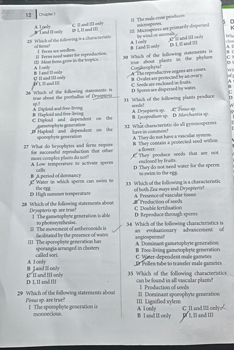 Chapter 1
C II and III only II The male cone produces
microspores.
5 D
A Lonly D I, II and III
B I and II only
25 Which of the following is a characteristic III Microspores are primarily dispersed K
by wind or animals.
Wha
of ferns? A I only C II and III only class
I Ferns are seedless. B I and II only D I, II and III A E
11 Ferns need water for reproduction.
III Most ferns grow in the tropics. 30 Which of the following statements is B C
A I only true about plants in the phylum C N
D (
B I and II only Coniferophyta?
C II and III only A The reproductive organs are cones. Wh
D I. II and III B Ovules are protected by an ovary. off
C Seeds are enclosed in fruits.
A
26 Which of the following statements is D Spores are dispersed by water.
B
true about the prothallus of Dryopteris C
sp.? 31 Which of the following plants produce D
A Diploid and free-living seeds?
W
B Haploid and free-living A Dryopteris sp. C Pinus sp.
C Diploid and dependent on the B Lycopodium sp. D Marchantia sp. p
gametophyte generation
D Haploid and dependent on the 32 What characteristic do all gymnosperms
sporophyte generation have in common?
A They do not have a vascular system.
27 What do bryophytes and ferns require B They contain a protected seed within
for successful reproduction that other a flower.
more complex plants do not? C They produce seeds that are not
A Low temperature to activate sperm enclosed by fruits.
cells D They do not need water for the sperm
B A period of dormancy to swim to the egg.
C Water in which sperm can swim to 33 Which of the following is a characteristic
the egg of both Zea mays and Dryopteris?
D High summer temperature
A Presence of vascular tissue
28 Which of the following statements about B Production of seeds
Dryopteris sp. are true? C Double fertilisation
I The gametophyte generation is able D Reproduce through spores
to photosynthesise. 34 Which of the following characteristics is
II The movement of antherozoids is an evoluationary advancement of
facilitated by the presence of water.
III The sporophyte generation has angiosperms?
A Dominant gametophyte generation
sporangia arranged in clusters B Free-living gametophyte generation
called sori. C Water-dependent male gametes
A I only D Pollen tube to transfer male gametes
B Jand II only
€ II and III only 35 Which of the following characteristics
D I, II and III can be found in all vascular plants?
I Production of seeds
29 Which of the following statements about II Dominant sporophyte generation
Pinus sp. are true? III Lignified xylem
I The sporophyte generation is A I only C II and III only
monoecious. B I and II only D I, II and III