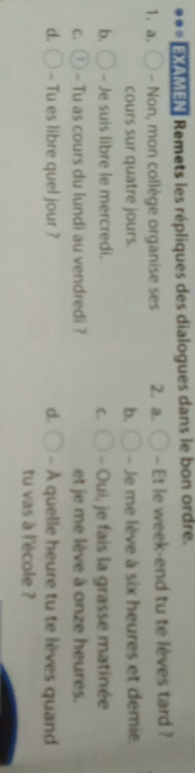 EXAMEN Remets les répliques des dialogues dans le bon ordre.
1. a. - Non, mon collège organise ses - Et le week-end tu te lèves tard ?
2. a.
cours sur quatre jours. b. - Je me lève à six heures et demie.
b. - Je suis libre le mercredi. - Oui, je fais la grasse matinée
C.
C. - Tu as cours du lundi au vendredi ? et je me lève à onze heures.
d. -- Tu es libre quel jour ? d. - À quelle heure tu te lèves quand
tu vas à l'école ?