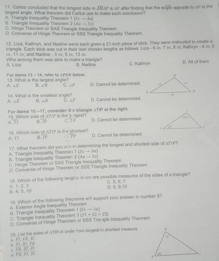 Carlos concluded that the longest side in overline △ MAP is AP after finding that the a noverline gle
largest angle. What theorem did Carlos use to make such conclusion? opposite to AP is the
A. Triangle Inequality Theorem 1(Ssto Aa)
B. Triangle Inequality Theorem 2(Aato Ss)
C. Hinge Theorem or SAS Triangle Inequality Theorem
D. Converse of Hinge Theorem or SSS Triangle Inequality Theorem
12. Liza, Kathryn, and Nadine were each given a 21-inch piece of stick. They were instructed to create a
triangle. Each stick was cut in their own chosen lengths as follows: Liza - 6 in, 7 ίn, 8 in; Kathryn - 4 in, 6
in, 11 in; and Nadine - 3 in, 5 in, 13 in.
Who among them was able to make a triangle?
A. Liza B. Nadine C. Kathryn D. All of them
For items 13-14 , refer to △ PEN below.
13. What is the largest angle?
A. ∠ E B. ∠ N C. ∠ P D. Cannot be determined.
14. What is the smallest angle? 
A. ∠ E B. ∠ N C. ∠ P D. Cannot be determined.
For items 15-17 , consider the triangle △ TIP at the right.
15. Which side of ∆7 is the kngest?
△ TIP
A overline TI B overline IP C overline TP D. Cannot be determined
16. Which side of ΔT/P is the shortest?
A. TI B. overline IP C , overline TP D. Cannot be determined
17. What theorem did you use in determining the longest and shortest side of △ TIP 7
A. Triangle Inequality Theorem 1(Ssto Aa)
B. Triangle Inequality Theoren 2(Aato Ss)
C. Hinge Theorem or SAS Triangle Inequality Theorem
D. Converse of Hinge Theorem or SSS Triangle Inequality Theorem
18. Which of the following lengths in cm are possible measures of the sides of a triangle?
A. 1, 2, 3 C.5, 6,7
B. 4,5, 10 D. 5, 9,15
19. Which of the following theorems will support your answer in number 8?
A. Exterior Angle Inequality Theorem
B. Triangle Inequality Theorem I(Ssto Aa)
C. Triangle Inequality Theorem 3(S1+S2>S3)
D. Converse of Hinge Theorem or SSS Triangle Inequality Theorem
20. List the sides of △ TRI in order from longest to shortest measure.
a. overline FI,FR,RI
b. FI,RI,FR
C. overline FR,overline RI,overline FI
d. overline FR,overline FI,overline RI