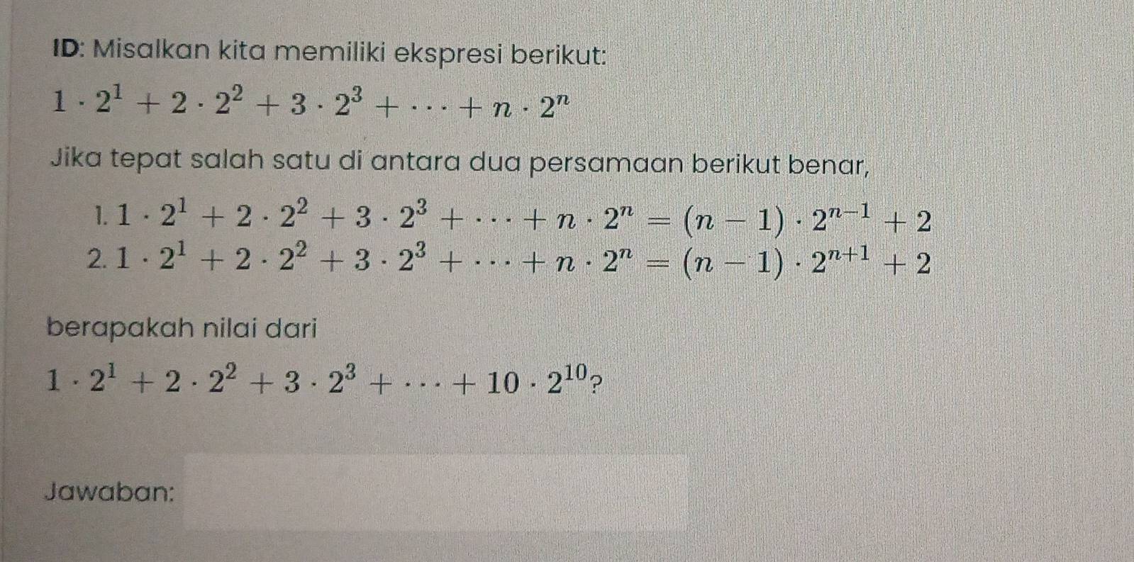 ID: Misalkan kita memiliki ekspresi berikut:
1· 2^1+2· 2^2+3· 2^3+·s +n· 2^n
Jika tepat salah satu di antara dua persamaan berikut benar, 
1. 1· 2^1+2· 2^2+3· 2^3+·s +n· 2^n=(n-1)· 2^(n-1)+2
2. 1· 2^1+2· 2^2+3· 2^3+·s +n· 2^n=(n-1)· 2^(n+1)+2
berapakah nilai dari
1· 2^1+2· 2^2+3· 2^3+·s +10· 2^(10) ? 
Jawaban: