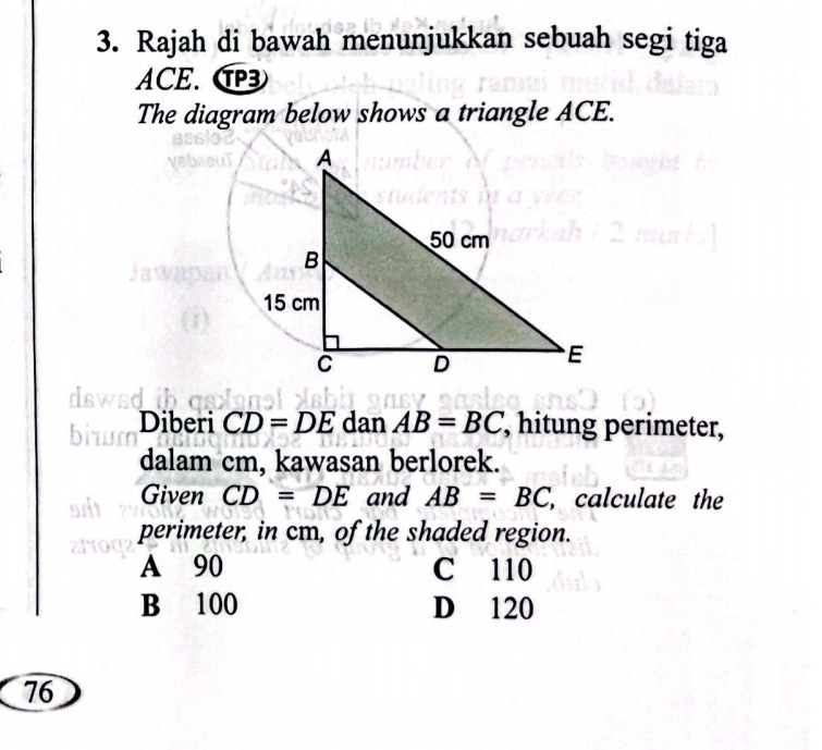 Rajah di bawah menunjukkan sebuah segi tiga
ACE. C
The diagram below shows a triangle ACE.
Diberi CD=DE dan AB=BC , hitung perimeter,
dalam cm, kawasan berlorek.
Given CD=DE and AB=BC , calculate the
perimeter, in cm, of the shaded region.
A 90 C 110
B 100 D 120
76