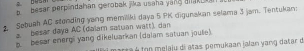 besar perpindahan gerobak jika usaha yang dilakukall s 
2. Sebuah AC stonding yang memiliki daya 5 PK digunakan selama 3 jam. Tentukan: 
a. besar daya AC (dalam satuan watt). dan 
b. besar energi yang dikeluarkan (dalam satuan joule). 
massa 4 ton melaju di atas pemukaan jalan yang datar d