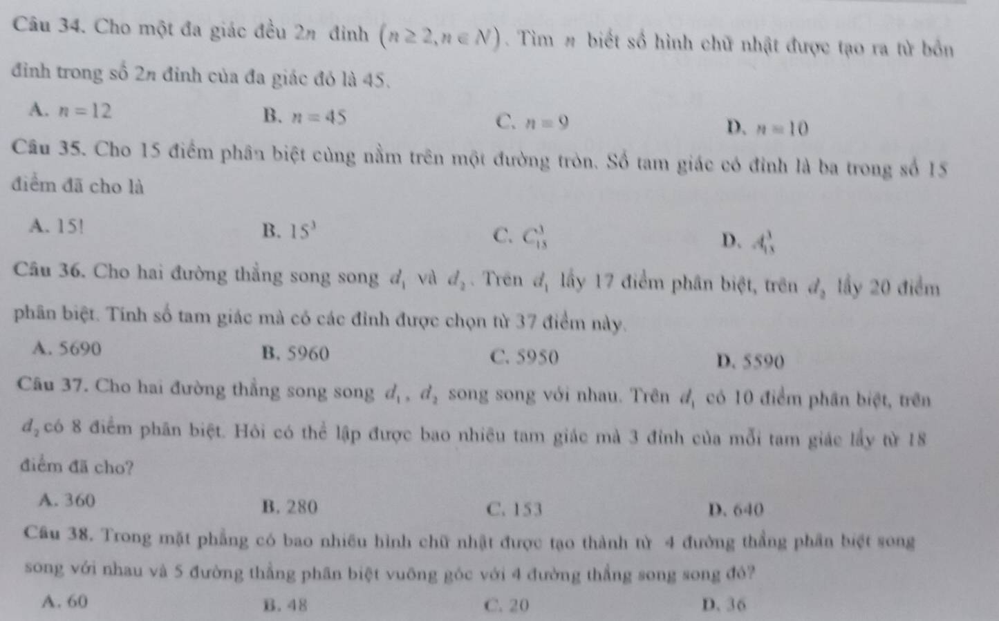 Cho một đa giác đều 2n đinh (n≥ 2,n∈ N). Tìm # biết số hình chữ nhật được tạo ra từ bốn
đỉnh trong số 2n đỉnh của đa giác đó là 45.
A. n=12 B. n=45 C. n=9 D. n=10
Câu 35. Cho 15 điểm phân biệt cùng nằm trên một đường tròn. Số tam giác có đỉnh là ba trong số 15
điểm đã cho là
A. 15! B. 15^3 C. C_(15)^3 D. A_(18)^3
Câu 36. Cho hai đường thẳng song song d_1 và d_2. Trên d_1 lấy 17 điểm phân biệt, trên d_2 lầy 20 điểm
phân biệt. Tính số tam giác mà có các đỉnh được chọn từ 37 điểm này.
A. 5690 B. 5960 C. 5950 D. 5590
Câu 37. Cho hai đường thẳng song song d_1, d_2 song song với nhau. Trên d_1 có 10 điểm phân biệt, trên
d_2 có 8 điểm phân biệt. Hỏi có thể lập được bao nhiều tam giác mà 3 đỉnh của mỗi tam giác lấy từ 18
điểm đã cho?
A. 360
B. 280 C. 153 D. 640
Câu 38. Trong mặt phẳng có bao nhiều hình chữ nhật được tạo thành từ 4 đường thẳng phần biệt song
song với nhau và 5 đường thẳng phân biệt vuỡng góc với 4 đường thẳng song song đô?
A. 60 B. 48 C. 20 D. 36