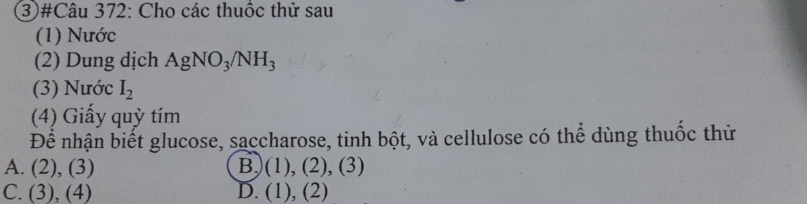 (3)#Câu 372: Cho các thuốc thử sau
(1) Nước
(2) Dung dịch AgNO_3/NH_3
(3) Nước I_2
(4) Giấy quỳ tím
Để nhận biết glucose, saccharose, tinh bột, và cellulose có thể dùng thuốc thứ
A. (2),(3) B)(1), (2), (3)
C. (3),(4) D. (1 ), (2)