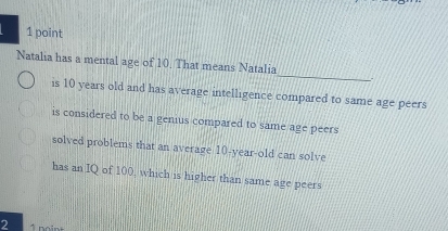 Natalia has a mental age of 10. That means Natalia
is 10 years old and has average intelligence compared to same age peers
is considered to be a genius compared to same age peers
solved problems that an average 10-year-old can solve
has an IQ of 100, which is higher than same age peers
2