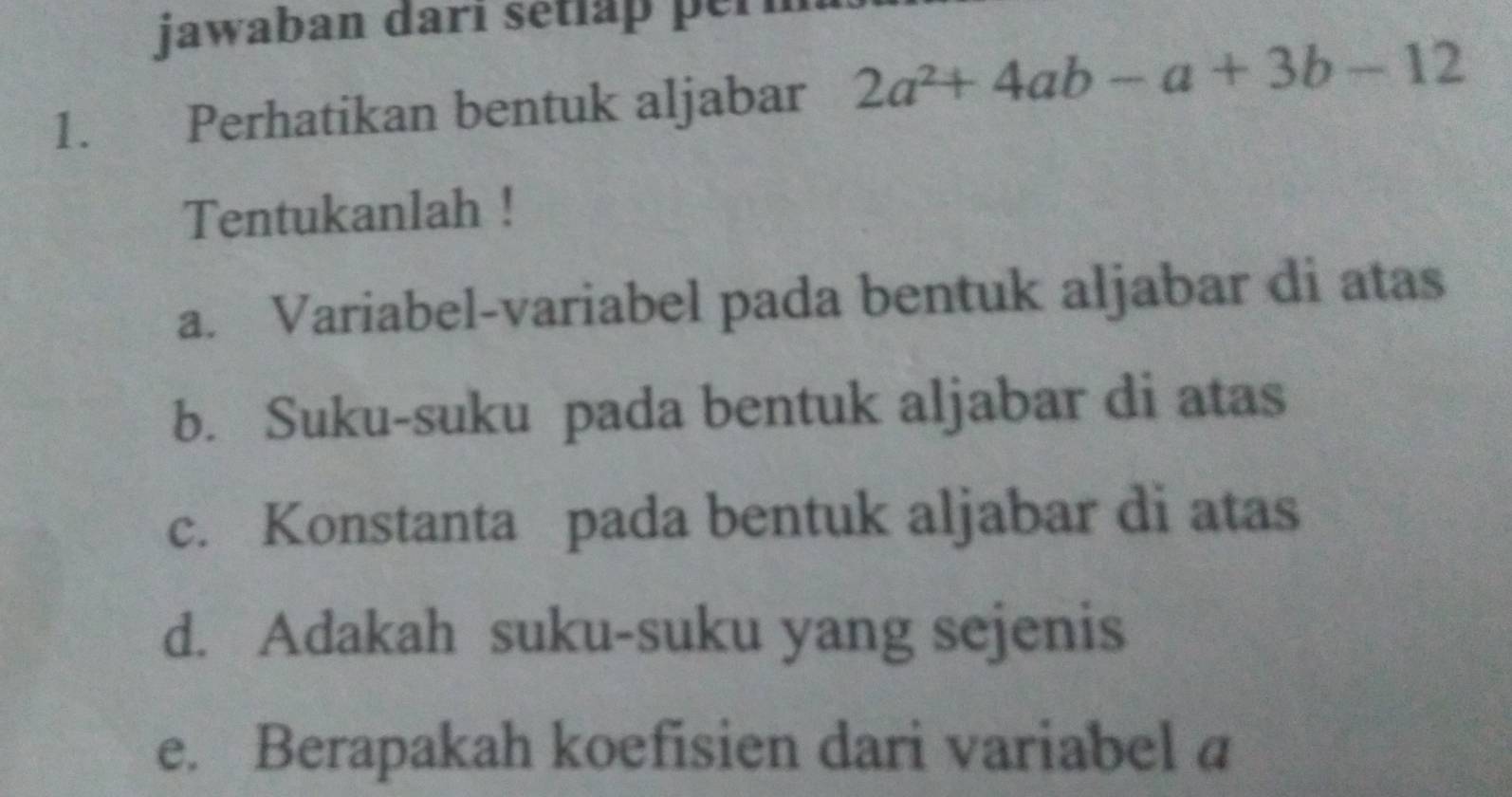 jawaban dari setlap per 
1. Perhatikan bentuk aljabar 2a^2+4ab-a+3b-12
Tentukanlah ! 
a. Variabel-variabel pada bentuk aljabar di atas 
b. Suku-suku pada bentuk aljabar di atas 
c. Konstanta pada bentuk aljabar di atas 
d. Adakah suku-suku yang sejenis 
e. Berapakah koefisien dari variabel a