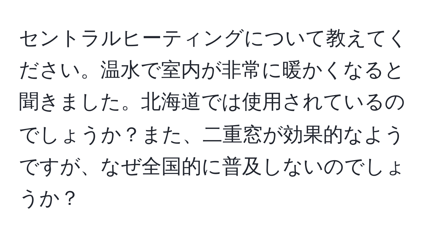 セントラルヒーティングについて教えてください。温水で室内が非常に暖かくなると聞きました。北海道では使用されているのでしょうか？また、二重窓が効果的なようですが、なぜ全国的に普及しないのでしょうか？