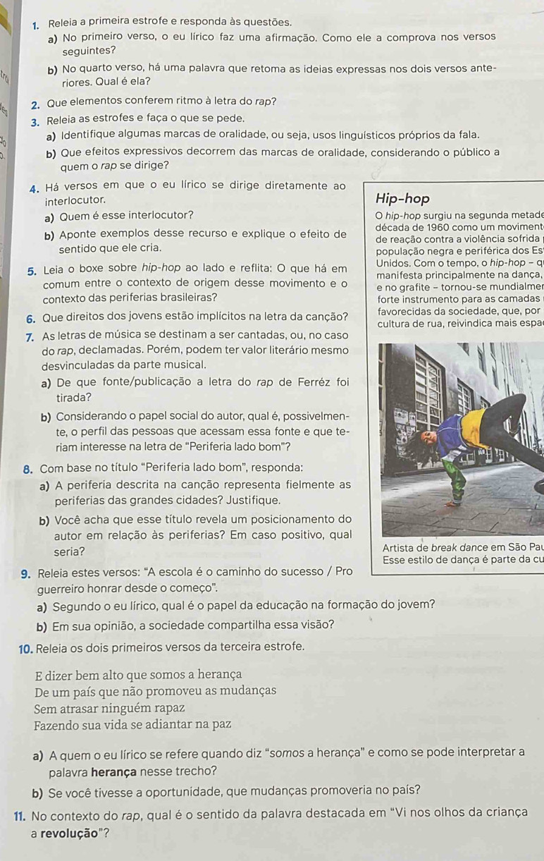 Releia a primeira estrofe e responda às questões.
a) No primeiro verso, o eu lírico faz uma afirmação. Como ele a comprova nos versos
seguintes?
tr b) No quarto verso, há uma palavra que retoma as ideias expressas nos dois versos ante-
riores. Qual é ela?
2. Que elementos conferem ritmo à letra do rap?
3. Releia as estrofes e faça o que se pede.
a) Identifique algumas marcas de oralidade, ou seja, usos linguísticos próprios da fala.
b) Que efeitos expressivos decorrem das marcas de oralidade, considerando o público a
quem o rap se dirige?
4. Há versos em que o eu lírico se dirige diretamente ao
interlocutor. Hip-hop
a) Quem é esse interlocutor? O hip-hop surgiu na segunda metade
década de 1960 como um moviment
b) Aponte exemplos desse recurso e explique o efeito de de reação contra a violência sofrida
sentido que ele cria. população negra e periférica dos Es
5. Leia o boxe sobre hip-hop ao lado e reflita: O que há em Unidos. Com o tempo, o hip-hop - q
manifesta principalmente na dança,
comum entre o contexto de origem desse movimento e o e no grafite - tornou-se mundialme
contexto das periferias brasileiras? forte instrumento para as camadas
favorecidas da sociedade, que, por
6. Que direitos dos jovens estão implícitos na letra da canção? cultura de rua, reivindica mais espa
7. As letras de música se destinam a ser cantadas, ou, no caso
do rap, declamadas. Porém, podem ter valor literário mesmo
desvinculadas da parte musical.
a) De que fonte/publicação a letra do rap de Ferréz foi
tirada?
b) Considerando o papel social do autor, qual é, possivelmen-
te, o perfil das pessoas que acessam essa fonte e que te-
riam interesse na letra de “Periferia lado bom”?
8. Com base no título “Periferia lado bom”, responda:
a) A periferia descrita na canção representa fielmente as
periferias das grandes cidades? Justifique.
b) Você acha que esse título revela um posicionamento do
autor em relação às periferias? Em caso positivo, qual
seria?  Artista de break dance em São Pau
Esse estilo de dança é parte da cu
9. Releia estes versos: "A escola é o caminho do sucesso / Pro
guerreiro honrar desde o começo'.
a) Segundo o eu lírico, qual é o papel da educação na formação do jovem?
b) Em sua opinião, a sociedade compartilha essa visão?
10. Releia os dois primeiros versos da terceira estrofe.
E dizer bem alto que somos a herança
De um país que não promoveu as mudanças
Sem atrasar ninguém rapaz
Fazendo sua vida se adiantar na paz
a) A quem o eu lírico se refere quando diz “somos a herança” e como se pode interpretar a
palavra herança nesse trecho?
b) Se você tivesse a oportunidade, que mudanças promoveria no país?
11. No contexto do rap, qual é o sentido da palavra destacada em "Vi nos olhos da criança
a revolução"?