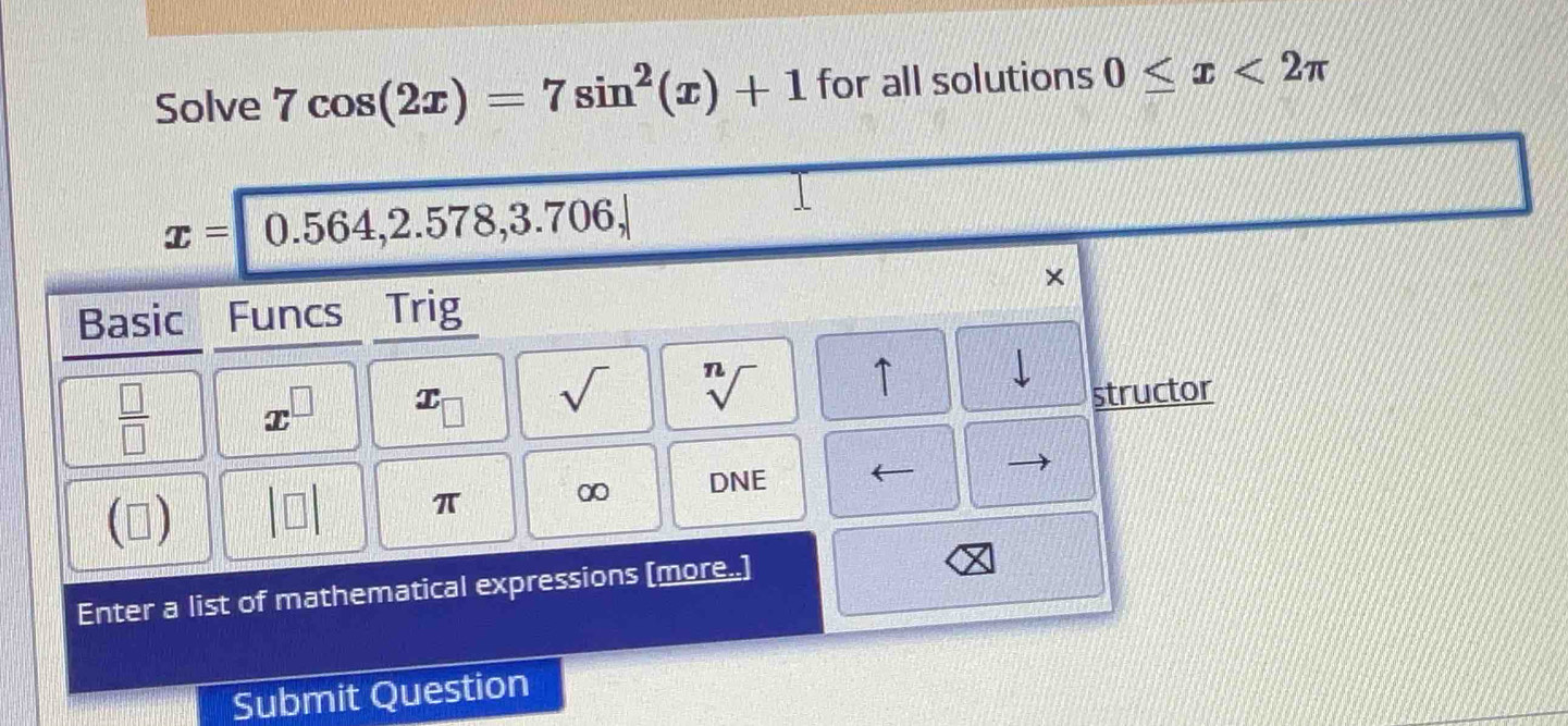 Solve 7cos (2x)=7sin^2(x)+1 for all solutions 0≤ x<2π
x= 0.564,2.578,3.706, 
× 
Basic Funcs Trig
 □ /□   x^(□) x_□  sqrt() sqrt[n]() ↑ 
structor 
()
π ∞ DNE 
Enter a list of mathematical expressions [more..] 
Submit Question