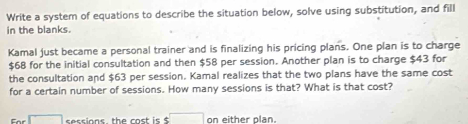 Write a system of equations to describe the situation below, solve using substitution, and fill 
in the blanks. 
Kamal just became a personal trainer and is finalizing his pricing plans. One plan is to charge
$68 for the initial consultation and then $58 per session. Another plan is to charge $43 for 
the consultation and $63 per session. Kamal realizes that the two plans have the same cost 
for a certain number of sessions. How many sessions is that? What is that cost? 
For □ sessions. the cost is $ $□ on either plan.