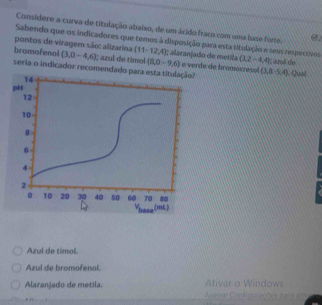 Considere a curva de titulação abaixo, de um ácido fraco com uma base forte. 92
Sabendo que os indicadores que temos à disposição para esta titulação e seus respectivos
pontos de viragem são: alizarína (11-12,4); alaranjado de metila
bromofenol (3,0-4,6); azul de timol (8,0-9,6) (3,2,-4,4); azul de
seria o indicador recomendado para esta titulação? e verde de bramocresol (3,8,5,4) , Qual
14
pH
12
10
a
6
4
2
。 10 20 30 40 50 60 70 80
Vbase (mL)
Azul de timol.
Azul de bromofenol.
Alaranjado de metila. Ativar o Windows
Acesse Configurações para ativ