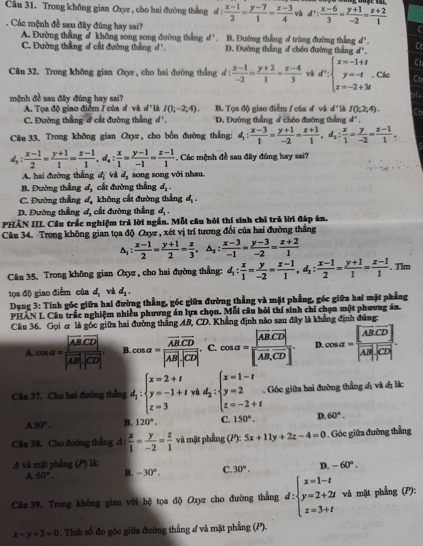 Cầu 31. Trong không gian Oxyz , cho hai đường thẳng d :  (x-1)/2 = (y-7)/1 = (z-3)/4  và d∵  (x-6)/3 = (y+1)/-2 = (z+2)/1 . Các mệnh đề sau đây đúng hay sai?
A. Đường thẳng đ không song song đường thẳng d' . B. Đường thẳng đ trùng đường thẳng d'.
C. Đường thẳng d cắt đường thẳng d '. D. Đường thẳng d chéo đường thẳng d'.
Câu 32. Trong không gian Oxyz, cho hai đường thẳng d:  (x-1)/-2 = (y+2)/1 = (z-4)/3  và d':beginarrayl x=-1+t y=-t z=-2+3tendarray.. Các
mệnh đề sau đây đúng hay sai?
trl+
A. Tọa độ giao điểm / của đ và d' là I(1;-2;4). B. Tọa độ giao điểm / của đ và d' là I(1;2;4).
Ctr
C. Đường thẳng d cắt đường thẳng d'. D. Đường thẳng d chéo đường thẳng d' .
Câu 33. Trong không gian Oxyz, cho bốn đường thẳng: d_1: (x-3)/1 = (y+1)/-2 = (z+1)/1 ,d_2: x/1 = y/-2 = (z-1)/1 ,
d_3:  (x-1)/2 = (y+1)/1 = (z-1)/1 ,d_4: x/1 = (y-1)/-1 = (z-1)/1 . Các mệnh đề sau đây đúng hay sai?
A. hai đường thẳng dị và d_2 song song với nhau.
B. Đường thẳng d_3 cắt đường thẳng d_2.
C. Đường thẳng d_4 không cắt đường thẳng d_1.
D. Đường thẳng d_3 cắt đường thẳng d_1.
PHẢN III. Câu trắc nghiệm trả lời ngắn. Mỗi câu hỏi thí sinh chỉ trả lời đáp án.
Câu 34. Trong không gian tọa độ Oxyz , xét vị trí tương đối của hai đường thắng
Δ:  (x-1)/2 = (y+1)/2 = z/3 ,△ _2: (x-3)/-1 = (y-3)/-2 = (z+2)/1 
Câu 35. Trong không gian Oxyz , cho hai đường thẳng: d_1: x/1 = y/-2 = (z-1)/1 ,d_2: (x-1)/2 = (y+1)/1 = (z-1)/1 . Tim
tọa độ giao điểm của d_1 và d_2.
Dạng 3: Tính góc giữa hai đường thẳng, góc giữa đường thẳng và mặt phẳng, góc giữa hai mặt phẳng
PHÀN I. Câu trắc nghiệm nhiều phương án lựa chọn. Mỗi câu hỏi thí sinh chỉ chọn một phương án.
Câu 36. Gọi & là góc giữa hai đường thẳng AB, CD. Khẳng định nào sau đây là khẳng định đúng:
A. cos alpha =frac |vector AB· vector CD||vector AB|· |vector CD|. B. cos alpha =frac overline AB.overline CD|vector AB|· |overline CD| C. cos alpha =frac |overline AB· vector CD||vector AB,vector CD|. D. cos alpha =frac [AB· overline CD]|vector AB|· |vector CD|.
Câu 37. Cho hai đường thẳng d_1:beginarrayl x=2+t y=-1+t z=3endarray. và d_2:beginarrayl x=1-t y=2 z=-2+tendarray.. Góc giữa hai đường thẳng đị và đ là:
D. 60°.
A30°.
B. 120°. C. 150°.
Câu 38. Cho đường thẳng a △ : x/1 = y/-2 = z/1  và mặt phẳng (P): 5x+11y+2z-4=0. Góc giữa đường thẳng
Δ và mặt phẳng (P) là: D. -60°.
A. 60°. B. -30°.
C. 30°.
Câu 39. Trong không gian với hệ tọa độ Oxyz cho đường thẳng d:beginarrayl x=1-t y=2+2t z=3+tendarray. và mặt phẳng (P):
x-y+3=0. Tính số đo góc giữa đường thẳng ở và mặt phẳng (P).