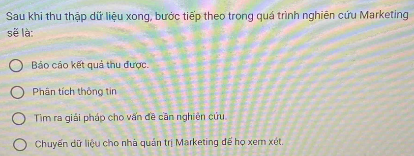 Sau khi thu thập dữ liệu xong, bước tiếp theo trong quá trình nghiên cứu Marketing
sẽ là:
Báo cáo kết quả thu được.
Phân tích thông tin
Tìm ra giải pháp cho vấn đề cần nghiên cứu.
Chuyển dữ liệu cho nhà quản trị Marketing để họ xem xét.