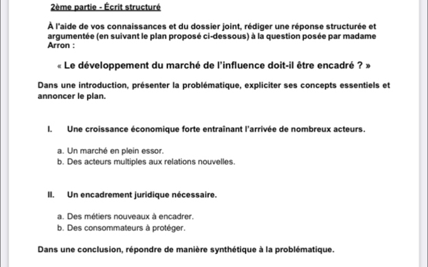 2ème partie - Écrit structuré
À l'aide de vos connaissances et du dossier joint, rédiger une réponse structurée et
argumentée (en suivant le plan proposé ci-dessous) à la question posée par madame
Arron :
« Le développement du marché de l'influence doit-il être encadré ? »
Dans une introduction, présenter la problématique, expliciter ses concepts essentiels et
annoncer le plan.
I. Une croissance économique forte entraînant l'arrivée de nombreux acteurs.
a. Un marché en plein essor.
b. Des acteurs multiples aux relations nouvelles.
II. Un encadrement juridique nécessaire.
a. Des métiers nouveaux à encadrer.
b. Des consommateurs à protéger.
Dans une conclusion, répondre de manière synthétique à la problématique.