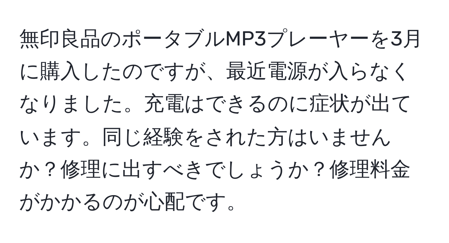 無印良品のポータブルMP3プレーヤーを3月に購入したのですが、最近電源が入らなくなりました。充電はできるのに症状が出ています。同じ経験をされた方はいませんか？修理に出すべきでしょうか？修理料金がかかるのが心配です。