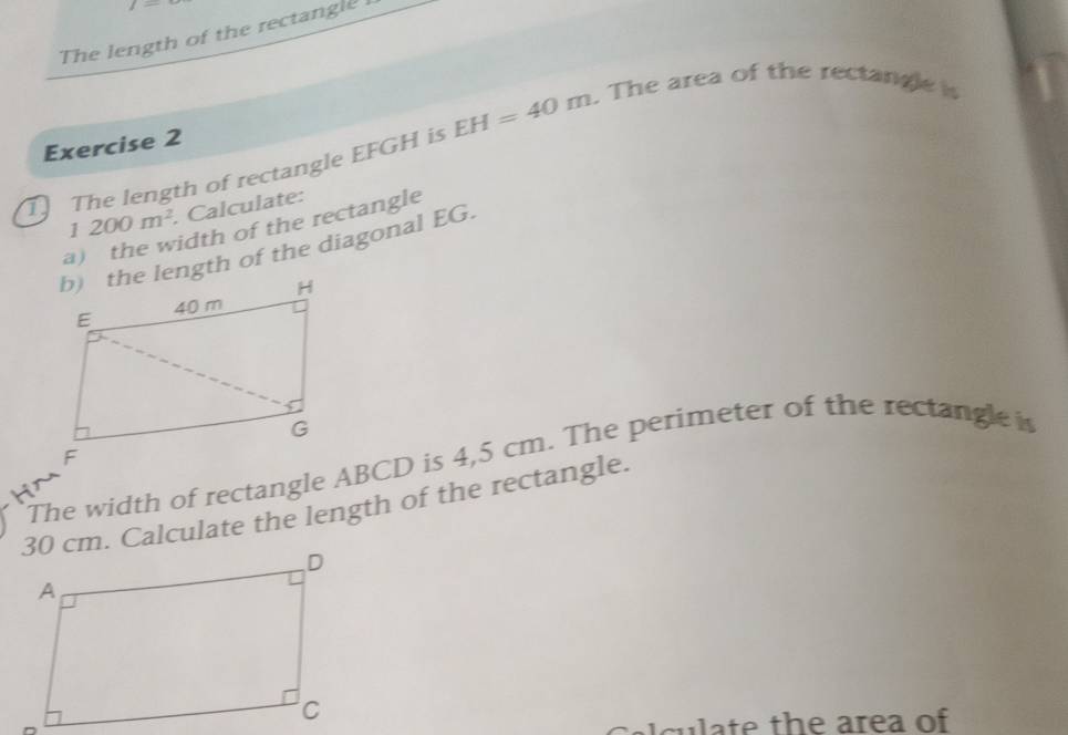 The length of the rectangle 
T The length of rectangle EFGH is EH=40m. The area of the rectangle is 
Exercise 2
1200m^2.Calculate: 
a) the width of the rectangle 
b) the length of the diagonal EG. 
The width of rectangle ABCD is 4,5 cm. The perimeter of the rectangle i
30 cm. Calculate the length of the rectangle. 
a culate the area of