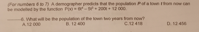 (For numbers 6 to 7) A demographer predicts that the population P of a town t from now can
be modelled by the function P(x)=6t^4-5t^3+200t+12000. 
_6. What will be the population of the town two years from now?
A. 12 000 B. 12 400 C. 12 418 D. 12 456