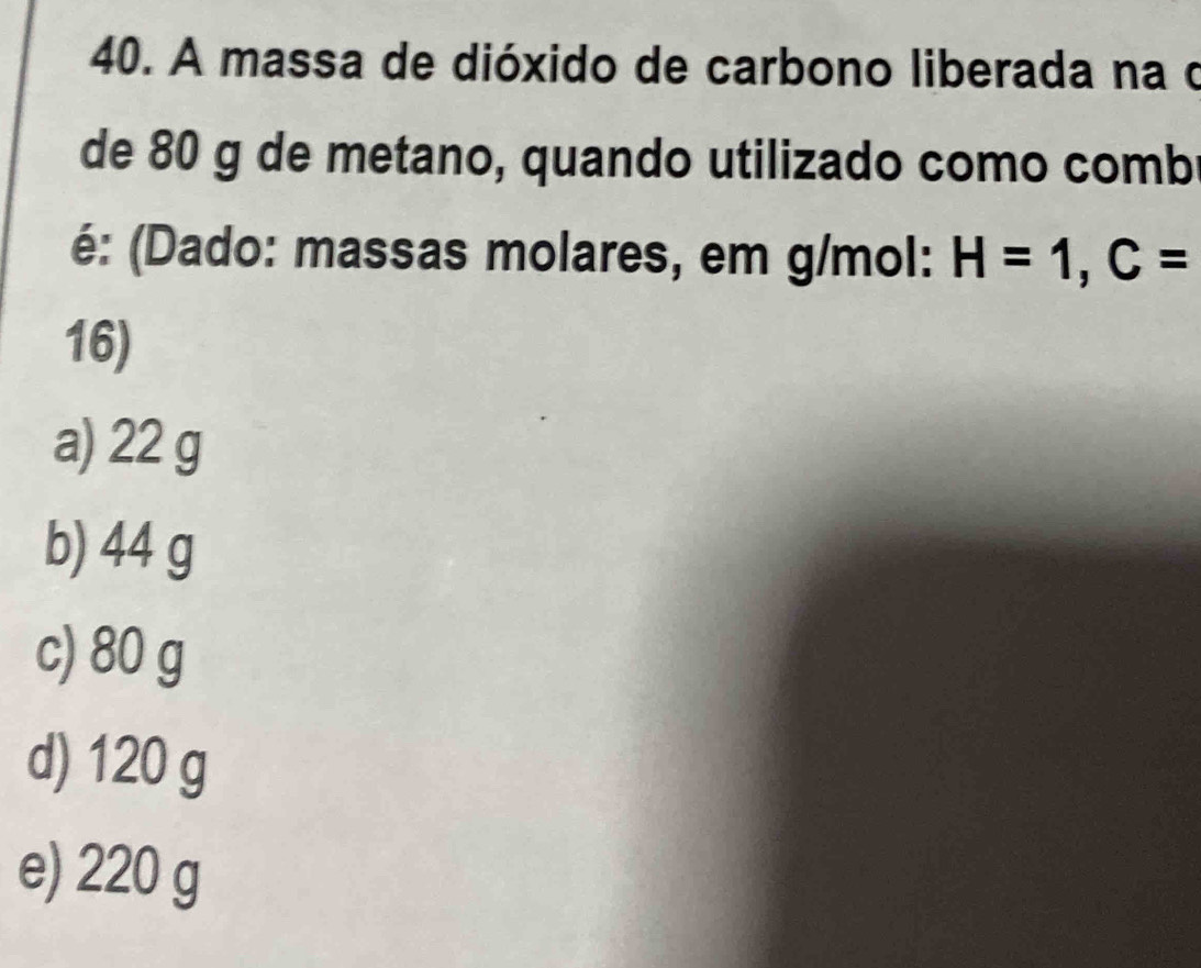 A massa de dióxido de carbono liberada na o
de 80 g de metano, quando utilizado como comb
é: (Dado: massas molares, em g/mol: H=1, C=
16)
a) 22 g
b) 44 g
c) 80 g
d) 120 g
e) 220 g