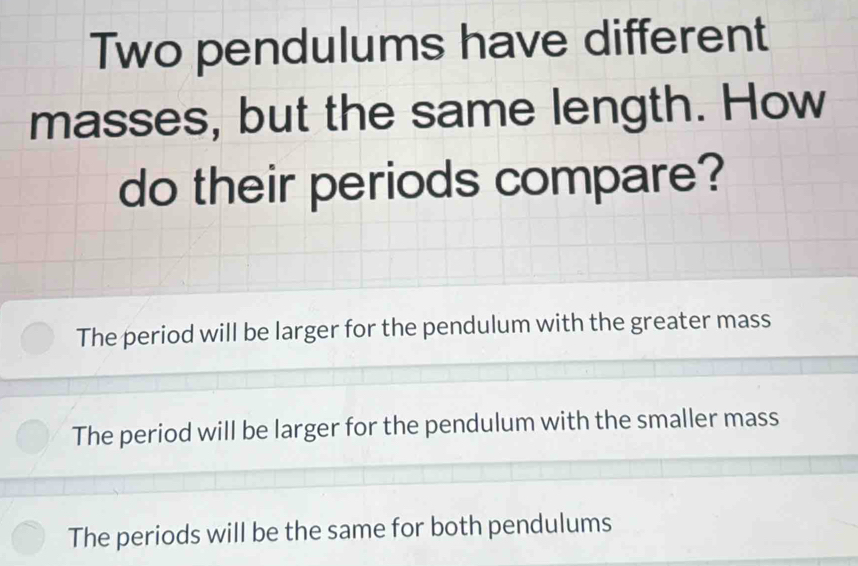 Two pendulums have different
masses, but the same length. How
do their periods compare?
The period will be larger for the pendulum with the greater mass
The period will be larger for the pendulum with the smaller mass
The periods will be the same for both pendulums