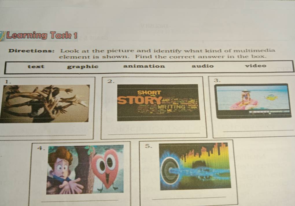 Learning Task 1
Directions: Look at the picture and identify what kind of multimedia
element is shown. Find the correct answer in the box.
text graphic animation audio video
2.
3.
SHORT
STOR
_
_
_
4
5.
_
_