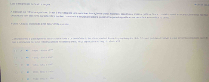 Leia o fragmento de texto a seguir 49 L es em voz al
A questão da reforma agrária no Brasil é marcada por uma complexa interação de fatores históricos, econômicos, sociais e políticos. Desde o período colonial, a concentração de temas nas mãos
de poucos tem sido uma característica notável da estrutura fundiária brasileira, contribuíndo para desigualdades socioeconômicas e conflitos no campo
Fonte: Citação elaborada pelo autor desta questão
Considerando a passagem de texto apresentada e os conteúdos do livro-base, da disciplina de Legislação Agrária, Rota 2 -Tema 4, qual das allemativas a segua apresenta conetamente o período
que a demanda por uma reforma agrâria no Brasill ganhou força significativa ao longo do século XX?
A 1950, 1960 e 1970
B ⑩ 1940, 1950 e 1960
C 1950.1960 e 1980
D 1930, 1950 e 1980
E 1940. 1960 e 1970