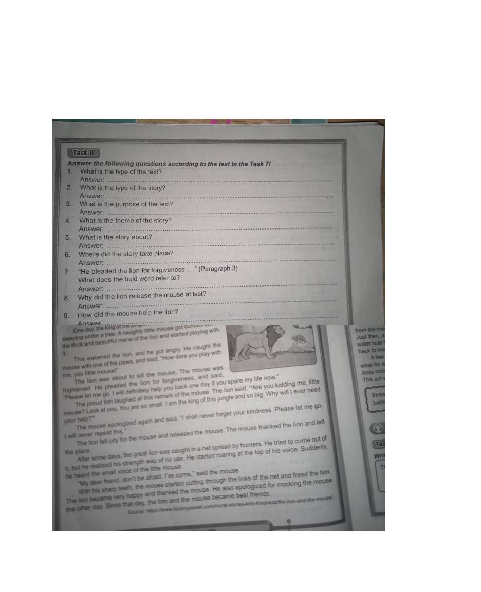 Task 8
Answer the following questions according to the text in the Task 7!
1. What is the type of the text?
Answer:_
2. What is the type of the story?
Answer:_
3. What is the purpose of the text?
Answer:_
4. What is the theme of the story?
Answer:
_
_
5. What is the story about?
Answer:
6. Where did the story take place?
Answer:
_
7. “He pleaded the lion for forgiveness …” (Paragraph 3)
_
What does the bold word refer to?
Answer:
_
8. Why did the lion release the mouse at last?
Answer:
9. How did the mouse help the lion?
Answer
One day, the king or the for 
from the rive
sleeping under a tree. A naughty little mouse got curous a
Just then, a
the thick and beautiful mane of the lion and started playing with
a water near
This wakened the lion, and he got angry. He caught th
me, you little mouse!' mouse with one of his paws, and said, "How dare you play wit
back to the
Atew
The lion was about to kill the mouse. The mouse wawhat  dove not
frightened. He pleaded the lion for forgiveness, and said,
"Please let me go, I will definitely help you back one day if you spare my life now."
The proud lion laughed at this remark of the mouse. The lion said, "Are you kidding me, little The ant
threx
mouse? Look at you. You are so small. I am the king of this jungle and so big. Why will I ever need
bank
your help?"
I will never repeat this." The mouse apologized again and said, "I shall never forget your kindness. Please let me go.
①
The lion felt pity for the mouse and released the mouse. The mouse thanked the lion and left
After some days, the great lion was caught in a net spread by hunters. He tried to come out of
the place.
Wri
it, but he realized his strength was of no use. He started roaring at the top of his voice. Suddenly, Ths
he heard the small voice of the little mouse.
"My dear friend, don't be afraid. I've come," said the mouse.
With his sharp teeth, the mouse started cutting through the links of the net and freed the lion.
The lion became very happy and thanked the mouse. He also apologized for mocking the mouse
the other day. Since that day, the lion and the mouse became best friends.
Source: https:/leww.Ezstoryplanet.com/moral-stories-kids-kindness/the-lion-and the mouse