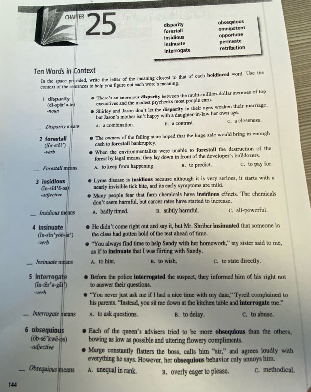 disparity obsequious
CHAPTER 25 forestall omnipotent
insidious opportune
insinuate permeate
interrogate retribution
Ten Words in Context
In the space provided, write the letter of the meaning closest to that of each boldfaced word. Use the
context of the sentences to help you figure out each word's meaning.
1 disparity There’s an enormous disparity between the multi-million-dollar incomes of top
(dī-spăr ²ə-tē) executives and the modest paychecks most people earn.
-nown Shirley and Jason don't let the disparity in their ages weaken their marriage,
but Jason's mother isn't happy with a daughter-in-law her own age.
_Disparity means A. a combination B. a contrast. C. a closeness.
2 forestall The owners of the failing store hoped that the huge sale would bring in enough
(fôr-stôl') cash to forestall bankruptcy.
-verb When the environmentalists were unable to forestall the destruction of the
forest by legal means, they lay down in front of the developer’s bulldozers.
_
Forestall means A. to keep from happening. B. to predict. C. to pay for.
3 insidious Lyme disease is insidious because although it is very serious, it starts with a
(ǐn-sǐd 'ē-os) nearly invisible tick bite, and its early symptoms are mild.
-adjective Many people fear that farm chemicals have insidious effects. The chemicals
don’t seem harmful, but cancer rates have started to increase.
_
Insidious means A. badly timed. B. subtly harmful. C. all-powerful.
4 insinuate He didn’t come right out and say it, but Mr. Shriber insinuated that someone in
(ǐn-sǐn'yoo-āt') the class had gotten hold of the test ahead of time.
-verb “You always find time to help Sandy with her homework,” my sister said to me,
as if to insinuate that I was flirting with Sandy.
_Insinuate means A. to hint. B. to wish. C. to state directly.
5 interrogate Before the police interrogated the suspect, they informed him of his right not
(ǐn-těr'ə-gāt¹) to answer their questions.
-verb “You never just ask me if I had a nice time with my date,” Tyrell complained to
his parents. “Instead, you sit me down at the kitchen table and interrogate me.”
_Interrogate means A. to ask questions. B. to delay. C. to abuse.
6 obsequious Each of the queen's advisers tried to be more obsequious than the others,
(öb-sẽ'kwē-əs) bowing as low as possible and uttering flowery compliments.
-adjective Marge constantly flatters the boss, calls him “sir,” and agrees loudly with
everything he says. However, her obsequious behavior only annoys him.
_Obsequious means A. unequal in rank. B. overly eager to please. C. methodical.
144