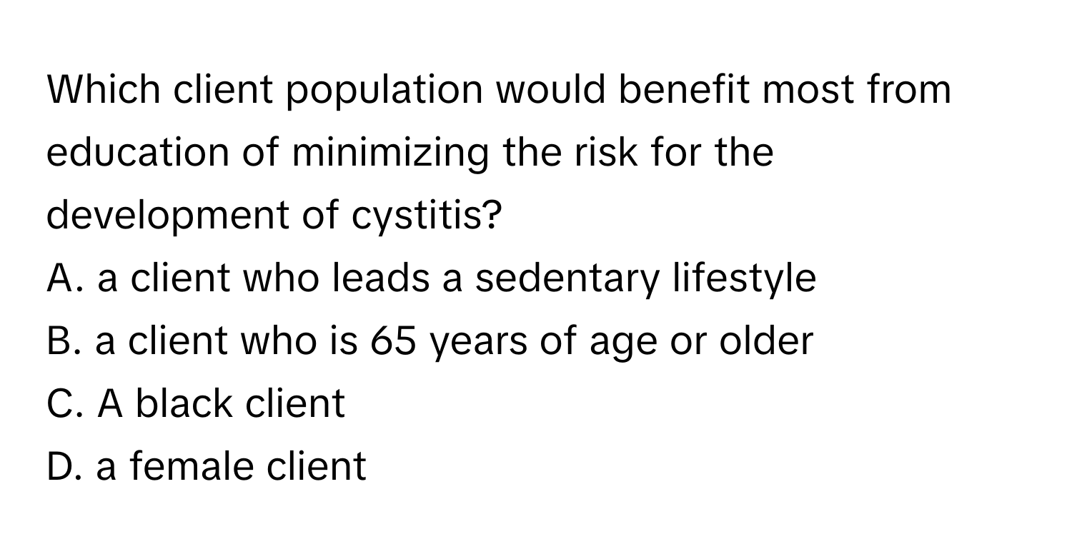 Which client population would benefit most from education of minimizing the risk for the development of cystitis?

A. a client who leads a sedentary lifestyle
B. a client who is 65 years of age or older
C. A black client
D. a female client