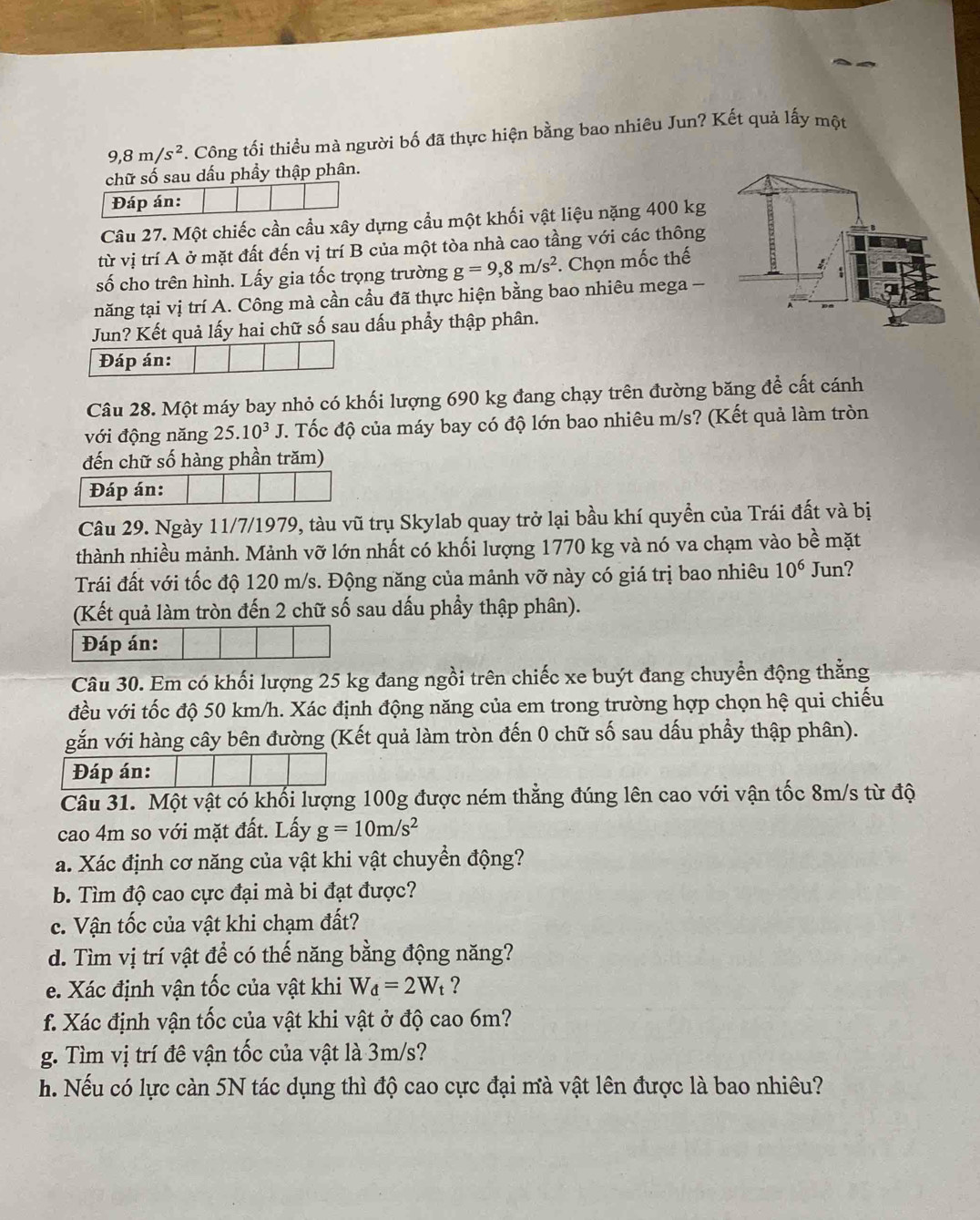 9,8m/s^2. Công tối thiều mà người bố đã thực hiện bằng bao nhiêu Jun? Kết quả lấy một
chữ số sau dấu phầy thập phân.
Câu 27. Một chiếc cần cầu xây dựng cầu một khối vật liệu nặng 400 kg
từ vị trí A ở mặt đất đến vị trí B của một tòa nhà cao tầng với các thông
số cho trên hình. Lấy gia tốc trọng trường g=9,8m/s^2. Chọn mốc thế
năng tại vị trí A. Công mà cần cầu đã thực hiện bằng bao nhiêu mega -
Jun? Kết quả lấy hai chữ số sau dấu phầy thập phân.
Đáp án:
Câu 28. Một máy bay nhỏ có khối lượng 690 kg đang chạy trên đường băng để cất cánh
với động năng 25.10^3J. Tốc độ của máy bay có độ lớn bao nhiêu m/s? (Kết quả làm tròn
đến chữ số hàng phần trăm)
Đáp án:
Câu 29. Ngày 11/7/1979, tàu vũ trụ Skylab quay trở lại bầu khí quyền của Trái đất và bị
thành nhiều mảnh. Mảnh vỡ lớn nhất có khối lượng 1770 kg và nó va chạm vào bề mặt
Trái đất với tốc độ 120 m/s. Động năng của mảnh vỡ này có giá trị bao nhiêu 10^6 Jun?
(Kết quả làm tròn đến 2 chữ số sau dấu phầy thập phân).
Đáp án:
Câu 30. Em có khối lượng 25 kg đang ngồi trên chiếc xe buýt đang chuyển động thẳng
đều với tốc độ 50 km/h. Xác định động năng của em trong trường hợp chọn hệ qui chiếu
gắn với hàng cây bên đường (Kết quả làm tròn đến 0 chữ số sau dấu phầy thập phân).
Đáp án:
Câu 31. Một vật có khối lượng 100g được ném thẳng đúng lên cao với vận tốc 8m/s từ độ
cao 4m so với mặt đất. Lấy g=10m/s^2
a. Xác định cơ năng của vật khi vật chuyển động?
b. Tìm độ cao cực đại mà bi đạt được?
c. Vận tốc của vật khi chạm đất?
d. Tìm vị trí vật để có thế năng bằng động năng?
e. Xác định vận tốc của vật khi W_d=2W_t ?
f. Xác định vận tốc của vật khi vật ở độ cao 6m?
g. Tìm vị trí đê vận tốc của vật là 3m/s?
h. Nếu có lực càn 5N tác dụng thì độ cao cực đại mà vật lên được là bao nhiêu?