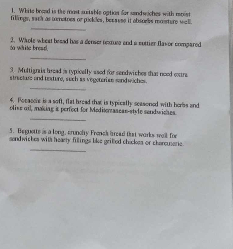 White bread is the most suitable option for sandwiches with moist 
fillings, such as tomatoes or pickles, because it absorbs moisture well. 
_ 
2. Whole wheat bread has a denser texture and a nuttier flavor compared 
to white bread. 
_ 
3. Multigrain bread is typically used for sandwiches that need extra 
structure and texture, such as vegetarian sandwiches. 
_ 
4. Focaccia is a soft, flat bread that is typically seasoned with herbs and 
_ 
olive oil, making it perfect for Mediterranean-style sandwiches. 
5. Baguette is a long, crunchy French bread that works well for 
_ 
sandwiches with hearty fillings like grilled chicken or charcuterie.