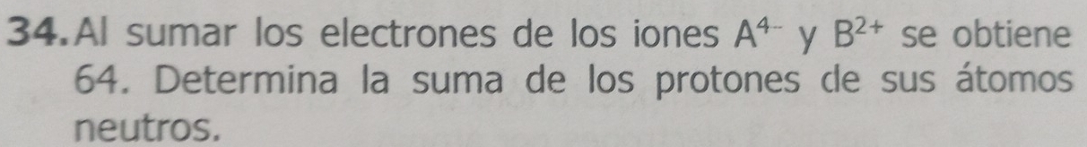 Al sumar los electrones de los iones A^(4-) y B^(2+) se obtiene
64. Determina la suma de los protones de sus átomos 
neutros.